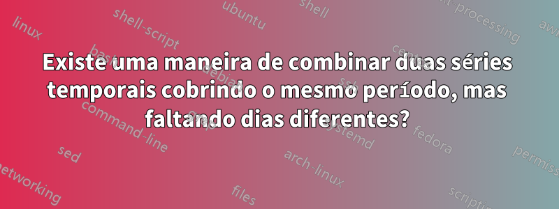 Existe uma maneira de combinar duas séries temporais cobrindo o mesmo período, mas faltando dias diferentes?