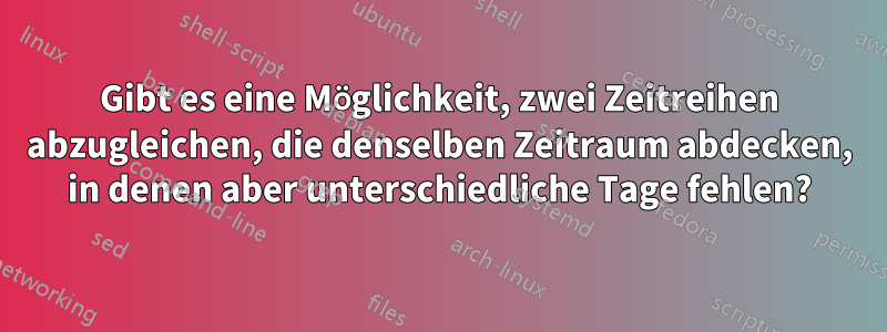 Gibt es eine Möglichkeit, zwei Zeitreihen abzugleichen, die denselben Zeitraum abdecken, in denen aber unterschiedliche Tage fehlen?