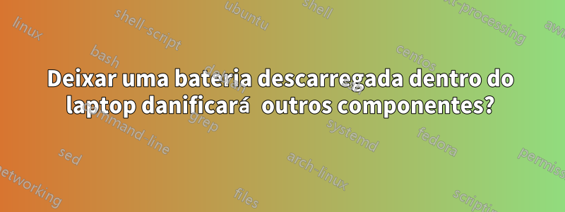 Deixar uma bateria descarregada dentro do laptop danificará outros componentes?