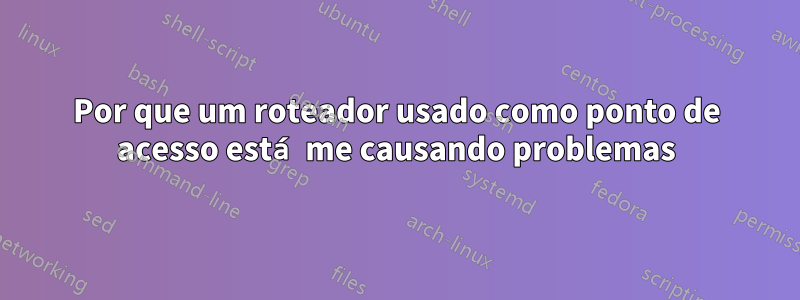 Por que um roteador usado como ponto de acesso está me causando problemas