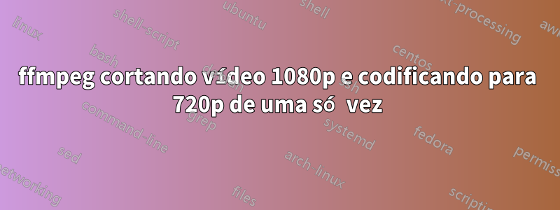 ffmpeg cortando vídeo 1080p e codificando para 720p de uma só vez