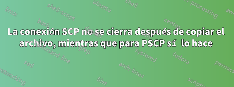 La conexión SCP no se cierra después de copiar el archivo, mientras que para PSCP sí lo hace