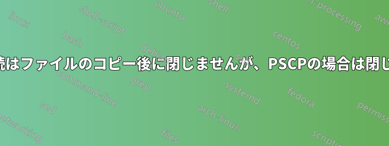 SCP接続はファイルのコピー後に閉じませんが、PSCPの場合は閉じます。