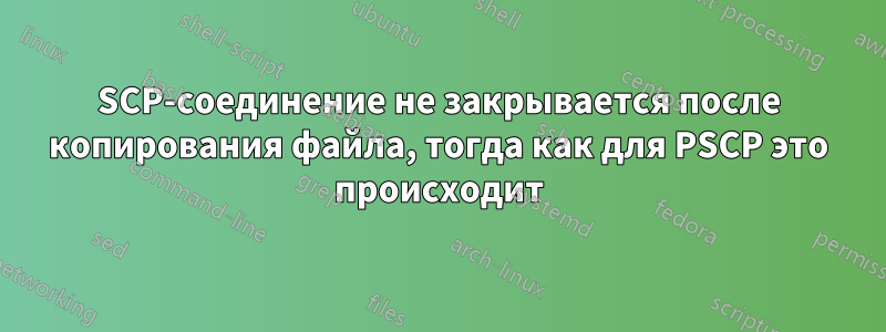 SCP-соединение не закрывается после копирования файла, тогда как для PSCP это происходит