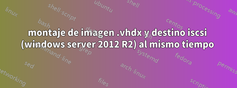 montaje de imagen .vhdx y destino iscsi (windows server 2012 R2) al mismo tiempo