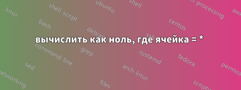 вычислить как ноль, где ячейка = *