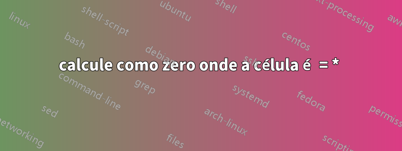 calcule como zero onde a célula é = *