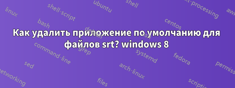 Как удалить приложение по умолчанию для файлов srt? windows 8