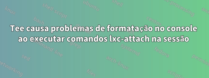 Tee causa problemas de formatação no console ao executar comandos lxc-attach na sessão