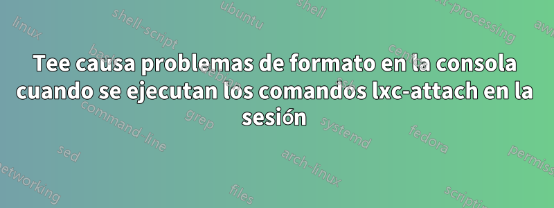 Tee causa problemas de formato en la consola cuando se ejecutan los comandos lxc-attach en la sesión