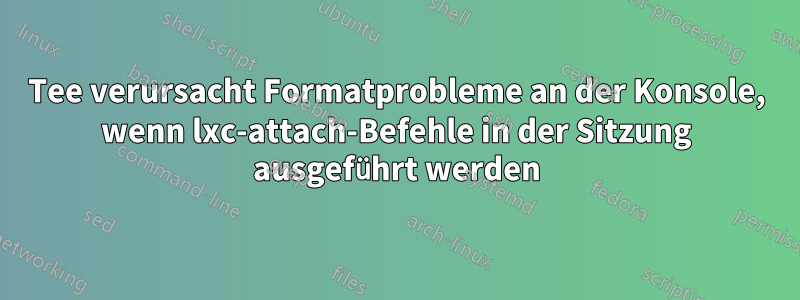 Tee verursacht Formatprobleme an der Konsole, wenn lxc-attach-Befehle in der Sitzung ausgeführt werden