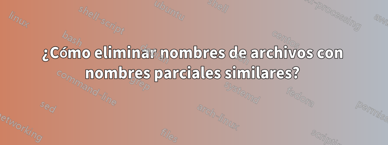 ¿Cómo eliminar nombres de archivos con nombres parciales similares?