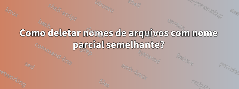 Como deletar nomes de arquivos com nome parcial semelhante?