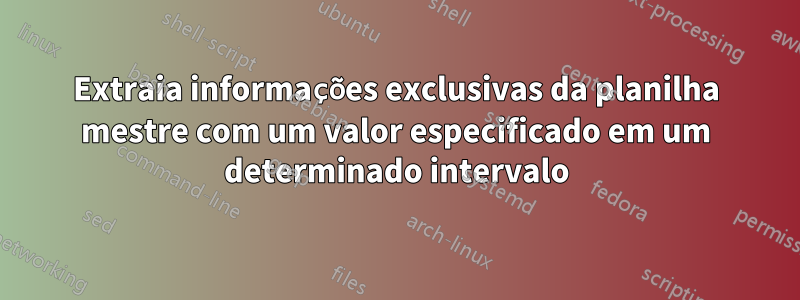 Extraia informações exclusivas da planilha mestre com um valor especificado em um determinado intervalo