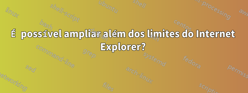 É possível ampliar além dos limites do Internet Explorer?