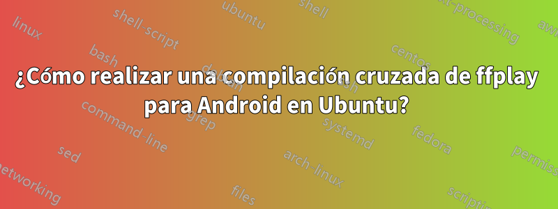 ¿Cómo realizar una compilación cruzada de ffplay para Android en Ubuntu?