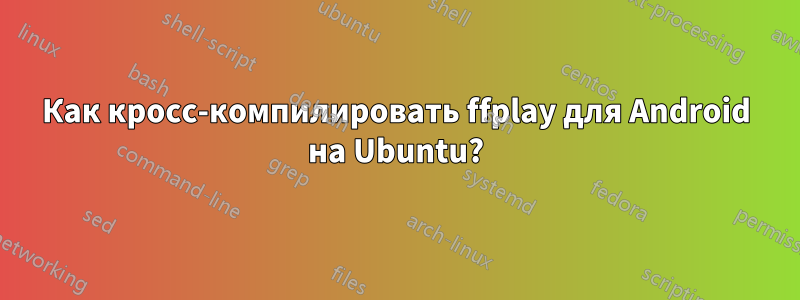 Как кросс-компилировать ffplay для Android на Ubuntu?