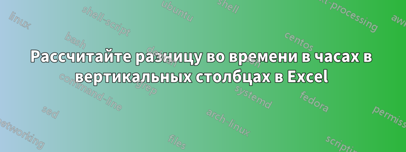 Рассчитайте разницу во времени в часах в вертикальных столбцах в Excel