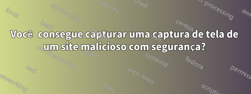 Você consegue capturar uma captura de tela de um site malicioso com segurança?