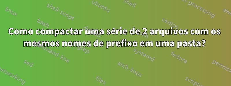 Como compactar uma série de 2 arquivos com os mesmos nomes de prefixo em uma pasta?