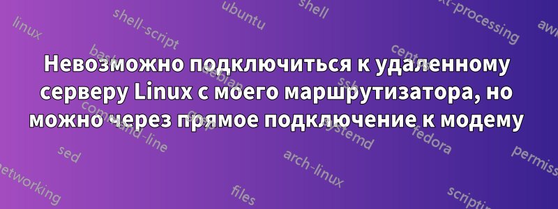 Невозможно подключиться к удаленному серверу Linux с моего маршрутизатора, но можно через прямое подключение к модему