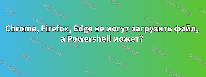 Chrome, Firefox, Edge не могут загрузить файл, а Powershell может?