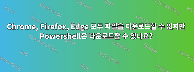 Chrome, Firefox, Edge 모두 파일을 다운로드할 수 없지만 Powershell은 다운로드할 수 있나요?