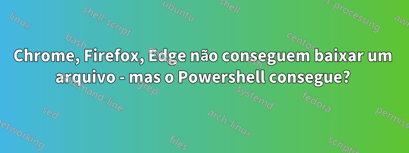 Chrome, Firefox, Edge não conseguem baixar um arquivo - mas o Powershell consegue?