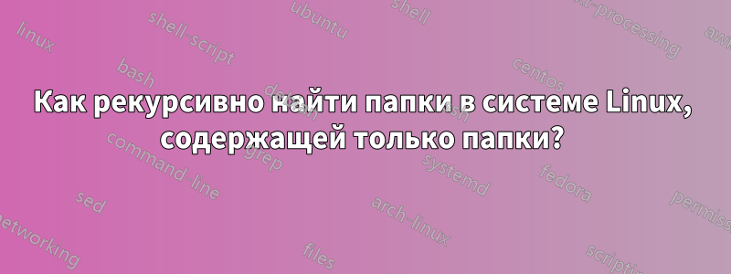 Как рекурсивно найти папки в системе Linux, содержащей только папки?