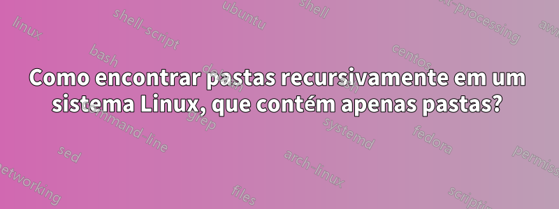 Como encontrar pastas recursivamente em um sistema Linux, que contém apenas pastas?