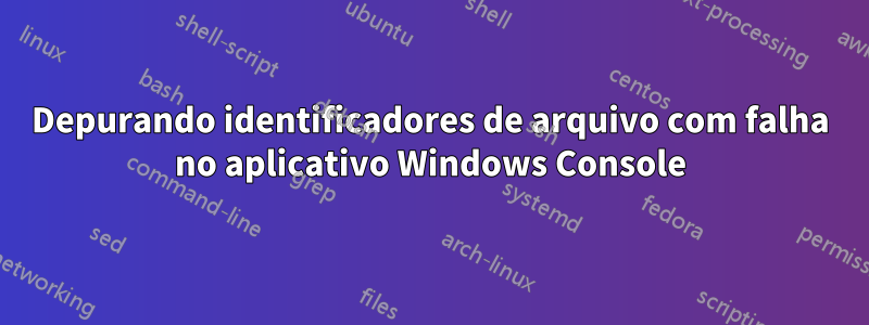 Depurando identificadores de arquivo com falha no aplicativo Windows Console