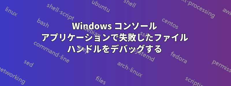 Windows コンソール アプリケーションで失敗したファイル ハンドルをデバッグする