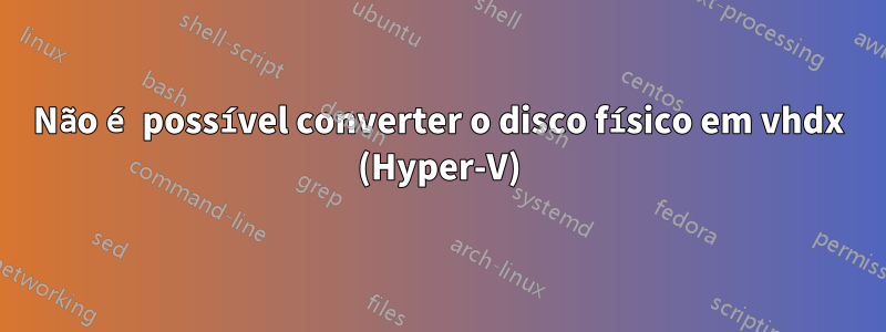 Não é possível converter o disco físico em vhdx (Hyper-V)