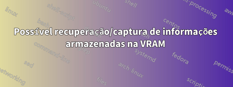 Possível recuperação/captura de informações armazenadas na VRAM