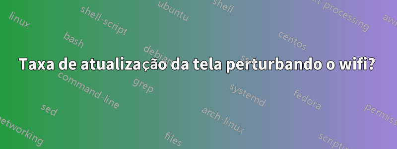 Taxa de atualização da tela perturbando o wifi?