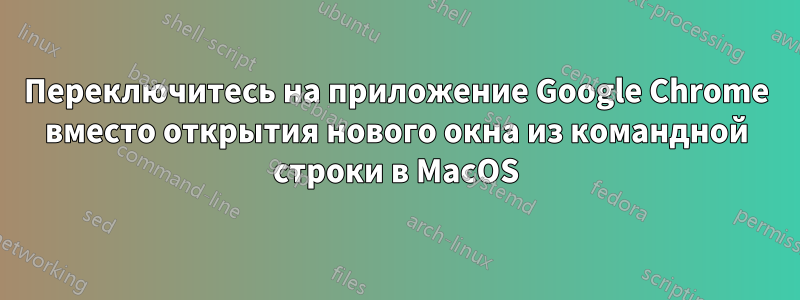 Переключитесь на приложение Google Chrome вместо открытия нового окна из командной строки в MacOS