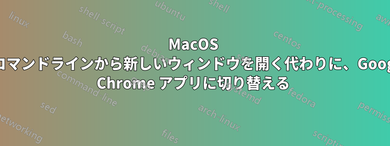 MacOS のコマンドラインから新しいウィンドウを開く代わりに、Google Chrome アプリに切り替える