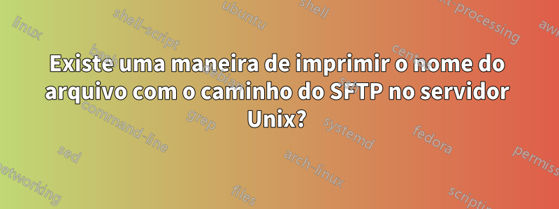 Existe uma maneira de imprimir o nome do arquivo com o caminho do SFTP no servidor Unix?