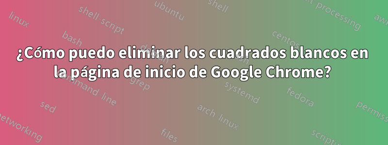 ¿Cómo puedo eliminar los cuadrados blancos en la página de inicio de Google Chrome?