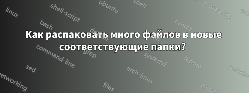 Как распаковать много файлов в новые соответствующие папки? 