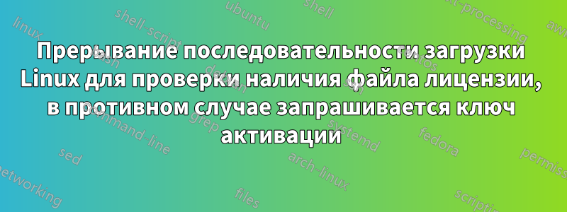 Прерывание последовательности загрузки Linux для проверки наличия файла лицензии, в противном случае запрашивается ключ активации