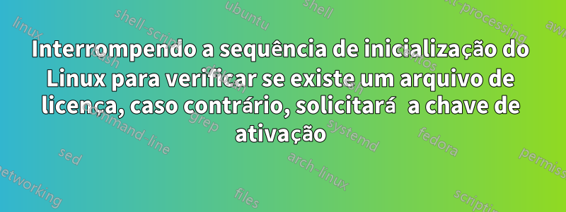 Interrompendo a sequência de inicialização do Linux para verificar se existe um arquivo de licença, caso contrário, solicitará a chave de ativação