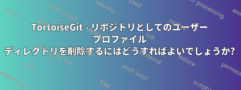 TortoiseGit - リポジトリとしてのユーザー プロファイル ディレクトリを削除するにはどうすればよいでしょうか?