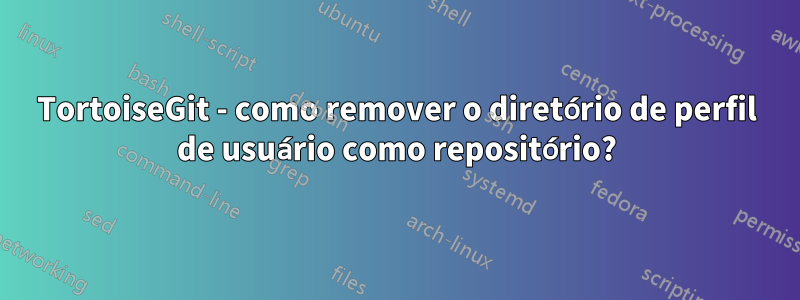 TortoiseGit - como remover o diretório de perfil de usuário como repositório?