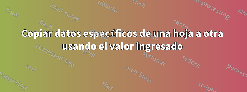 Copiar datos específicos de una hoja a otra usando el valor ingresado