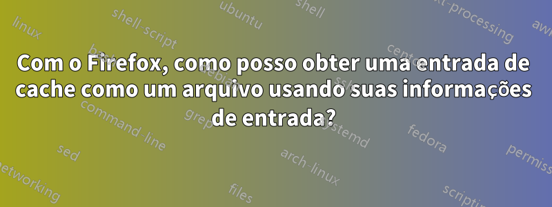 Com o Firefox, como posso obter uma entrada de cache como um arquivo usando suas informações de entrada?