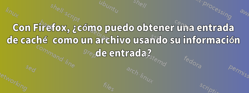 Con Firefox, ¿cómo puedo obtener una entrada de caché como un archivo usando su información de entrada?