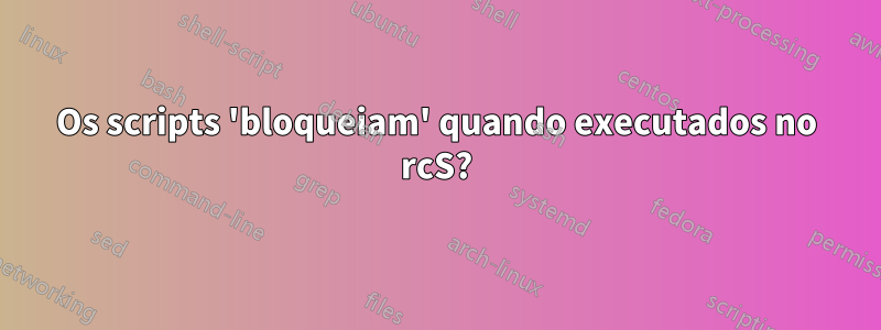 Os scripts 'bloqueiam' quando executados no rcS?