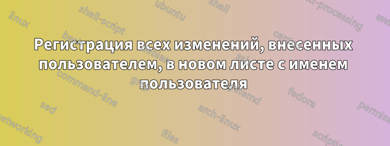 Регистрация всех изменений, внесенных пользователем, в новом листе с именем пользователя