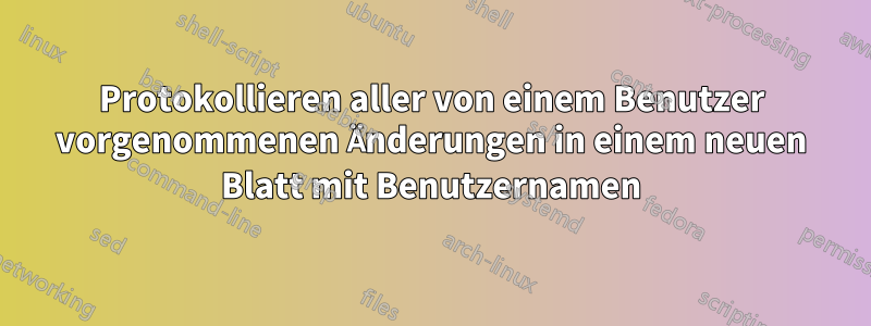 Protokollieren aller von einem Benutzer vorgenommenen Änderungen in einem neuen Blatt mit Benutzernamen